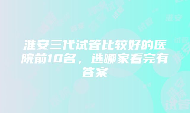 淮安三代试管比较好的医院前10名，选哪家看完有答案