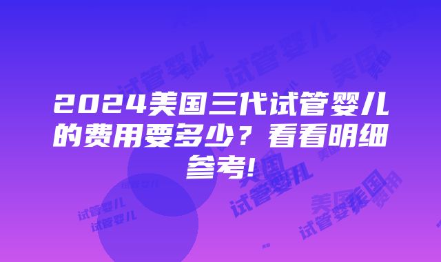 2024美国三代试管婴儿的费用要多少？看看明细参考!