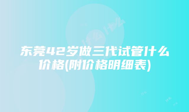 东莞42岁做三代试管什么价格(附价格明细表)