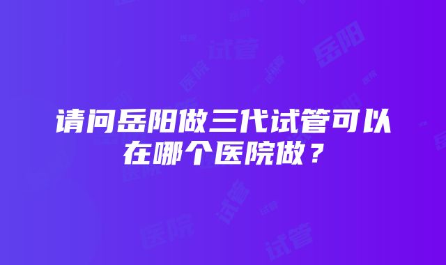 请问岳阳做三代试管可以在哪个医院做？