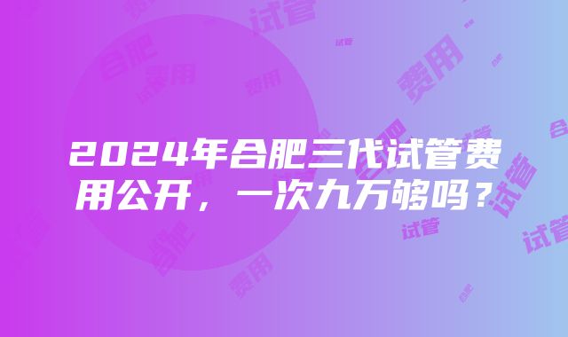 2024年合肥三代试管费用公开，一次九万够吗？