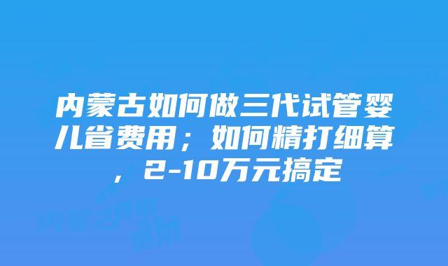 内蒙古如何做三代试管婴儿省费用；如何精打细算，2-10万元搞定