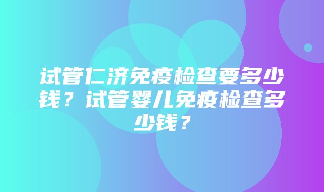 试管仁济免疫检查要多少钱？试管婴儿免疫检查多少钱？