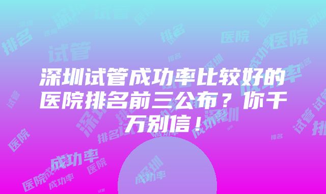 深圳试管成功率比较好的医院排名前三公布？你千万别信！