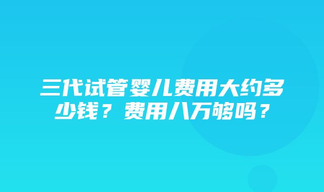 三代试管婴儿费用大约多少钱？费用八万够吗？