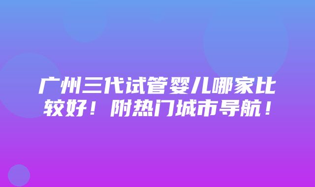 广州三代试管婴儿哪家比较好！附热门城市导航！