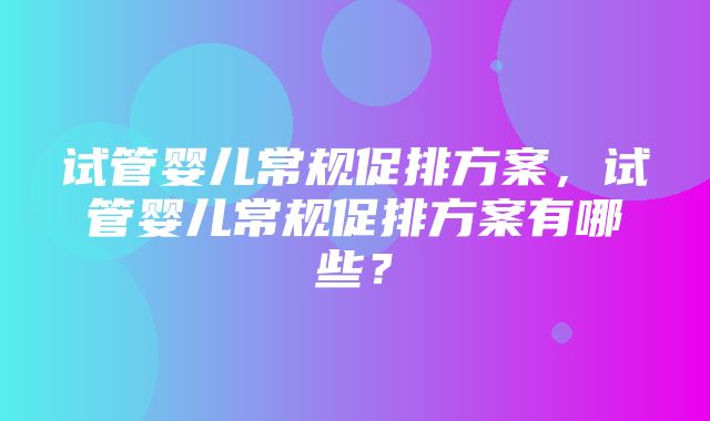 试管婴儿常规促排方案，试管婴儿常规促排方案有哪些？