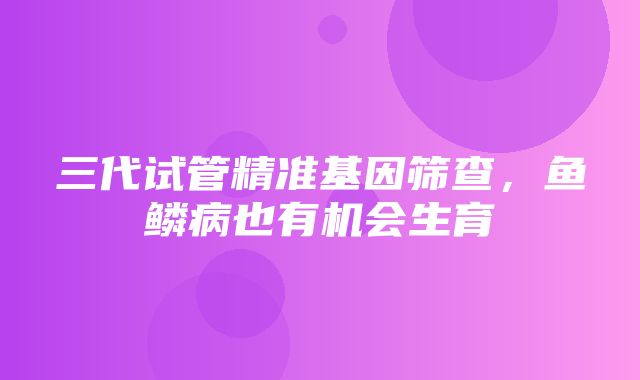 三代试管精准基因筛查，鱼鳞病也有机会生育