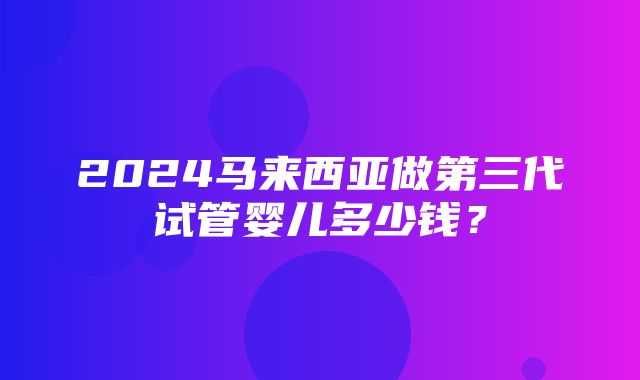 2024马来西亚做第三代试管婴儿多少钱？