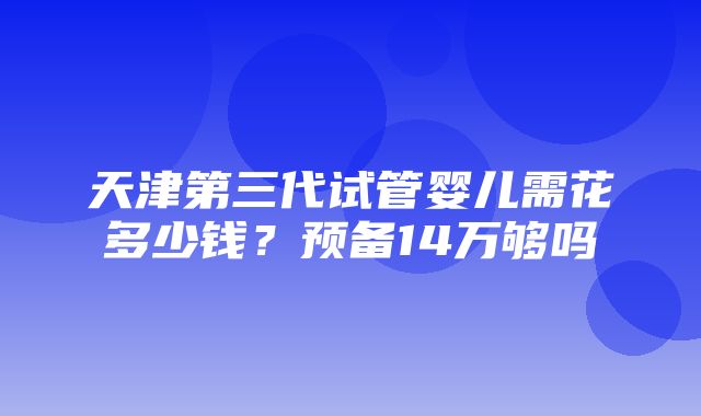 天津第三代试管婴儿需花多少钱？预备14万够吗