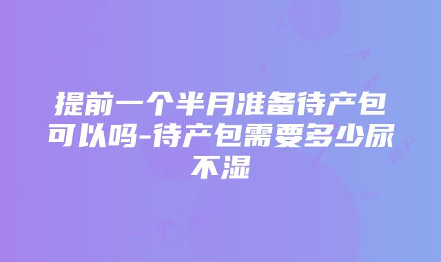 提前一个半月准备待产包可以吗-待产包需要多少尿不湿