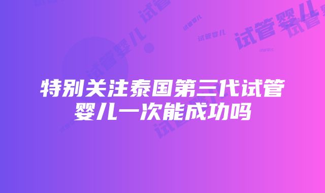 特别关注泰国第三代试管婴儿一次能成功吗