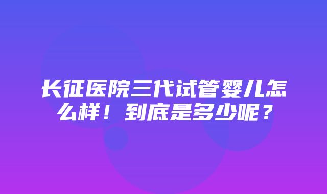 长征医院三代试管婴儿怎么样！到底是多少呢？