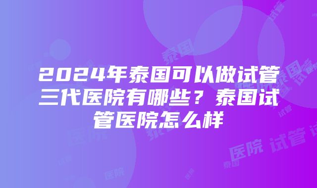 2024年泰国可以做试管三代医院有哪些？泰国试管医院怎么样