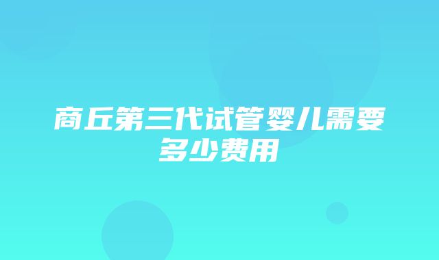 商丘第三代试管婴儿需要多少费用