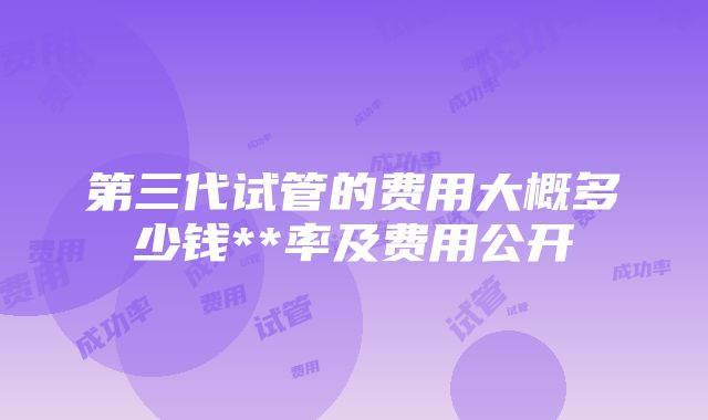 第三代试管的费用大概多少钱**率及费用公开