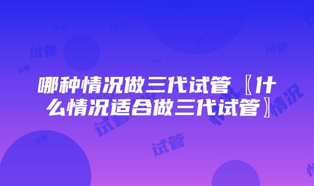 哪种情况做三代试管〖什么情况适合做三代试管〗