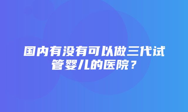 国内有没有可以做三代试管婴儿的医院？