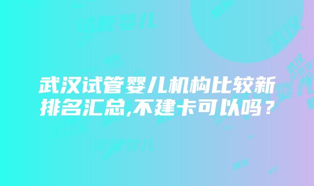 武汉试管婴儿机构比较新排名汇总,不建卡可以吗？