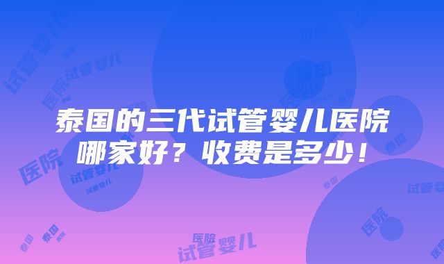 泰国的三代试管婴儿医院哪家好？收费是多少！