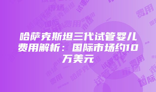 哈萨克斯坦三代试管婴儿费用解析：国际市场约10万美元