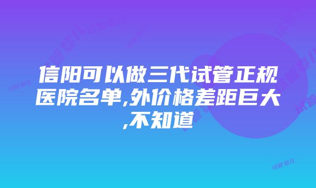 信阳可以做三代试管正规医院名单,外价格差距巨大,不知道