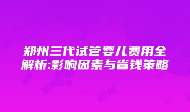 郑州三代试管婴儿费用全解析:影响因素与省钱策略