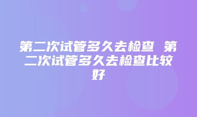 第二次试管多久去检查 第二次试管多久去检查比较好