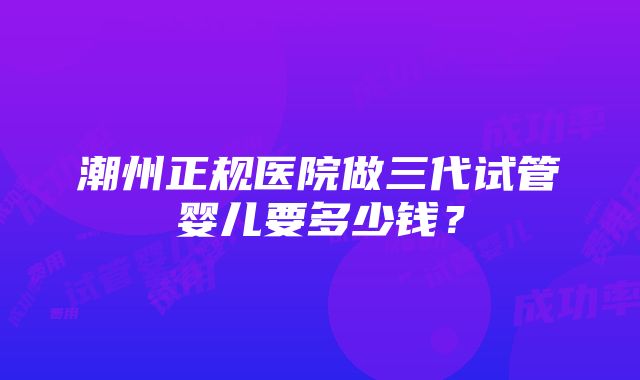 潮州正规医院做三代试管婴儿要多少钱？