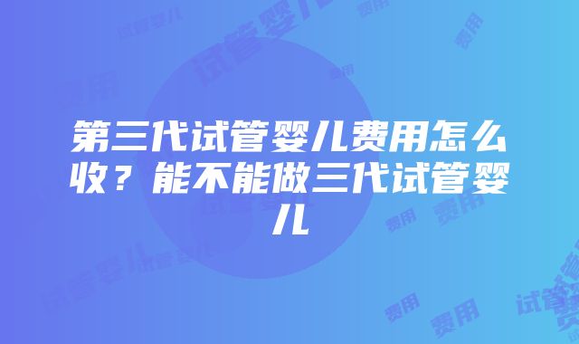 第三代试管婴儿费用怎么收？能不能做三代试管婴儿