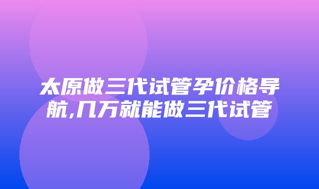 太原做三代试管孕价格导航,几万就能做三代试管