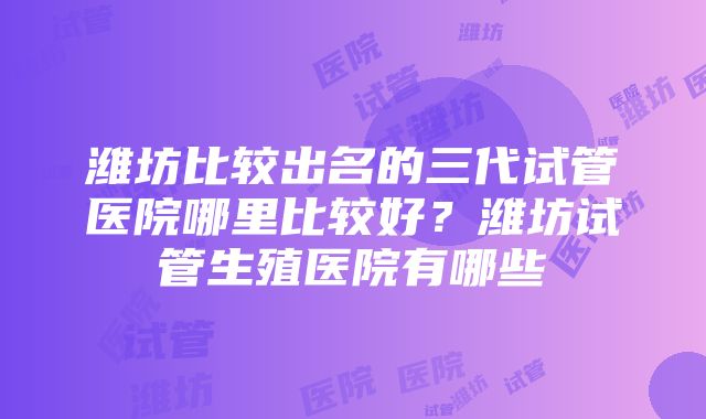 潍坊比较出名的三代试管医院哪里比较好？潍坊试管生殖医院有哪些