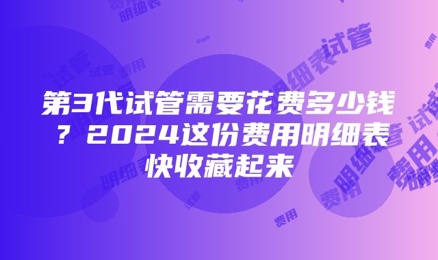 第3代试管需要花费多少钱？2024这份费用明细表快收藏起来