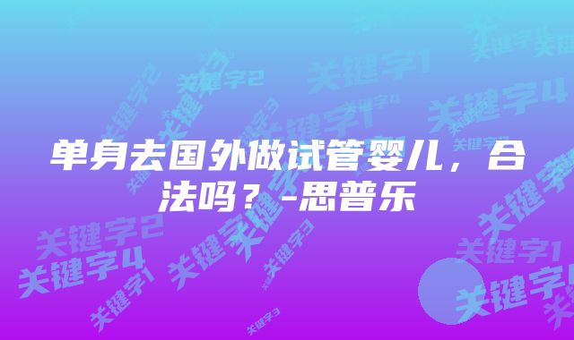 单身去国外做试管婴儿，合法吗？-思普乐