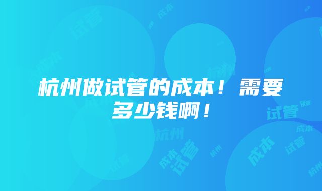 杭州做试管的成本！需要多少钱啊！