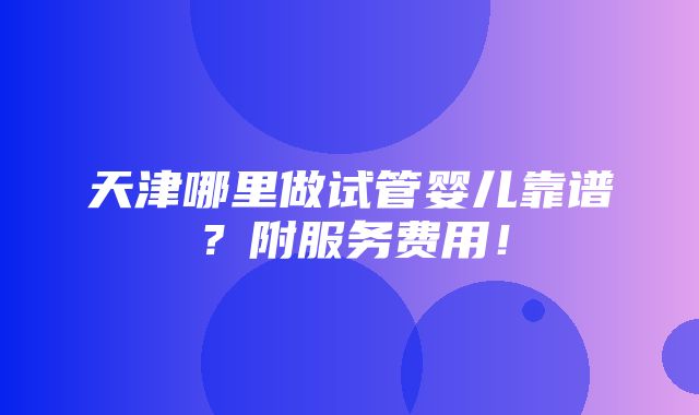 天津哪里做试管婴儿靠谱？附服务费用！