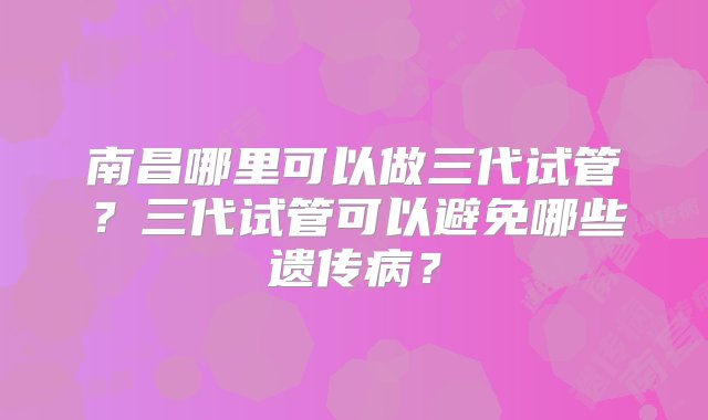 南昌哪里可以做三代试管？三代试管可以避免哪些遗传病？