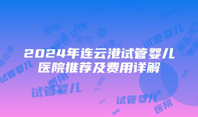 2024年连云港试管婴儿医院推荐及费用详解