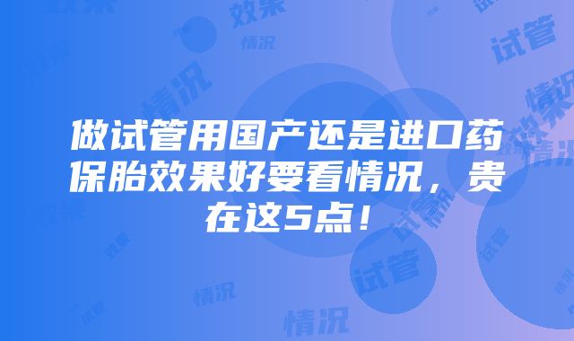 做试管用国产还是进口药保胎效果好要看情况，贵在这5点！