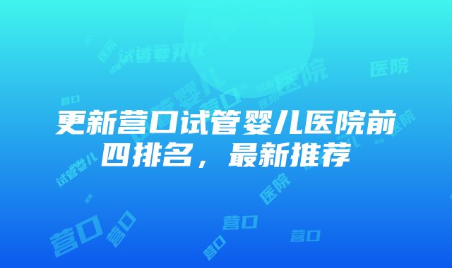 更新营口试管婴儿医院前四排名，最新推荐