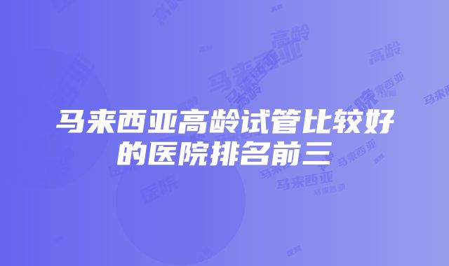 马来西亚高龄试管比较好的医院排名前三