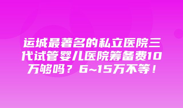 运城最著名的私立医院三代试管婴儿医院筹备费10万够吗？6~15万不等！