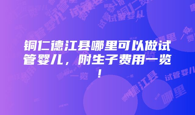 铜仁德江县哪里可以做试管婴儿，附生子费用一览！