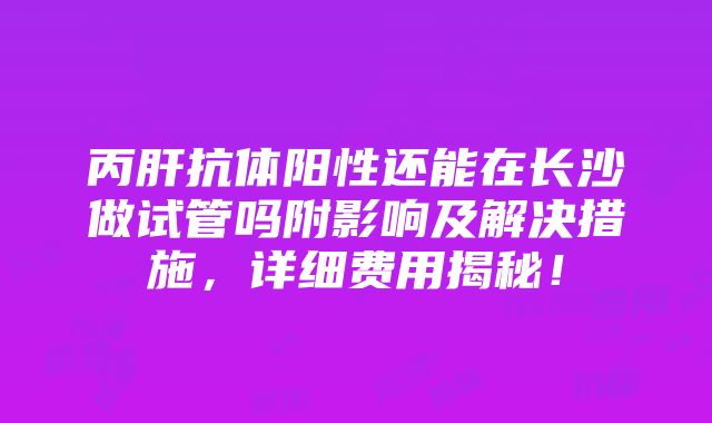 丙肝抗体阳性还能在长沙做试管吗附影响及解决措施，详细费用揭秘！