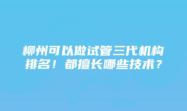 柳州可以做试管三代机构排名！都擅长哪些技术？