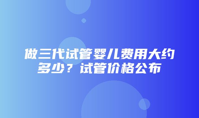 做三代试管婴儿费用大约多少？试管价格公布