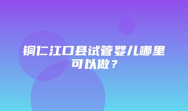 铜仁江口县试管婴儿哪里可以做？