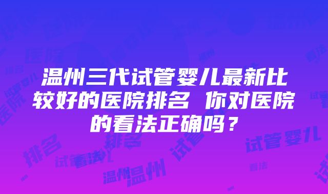 温州三代试管婴儿最新比较好的医院排名 你对医院的看法正确吗？