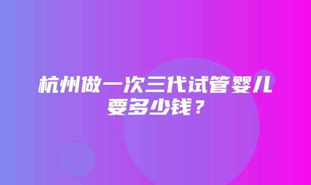 杭州做一次三代试管婴儿要多少钱？