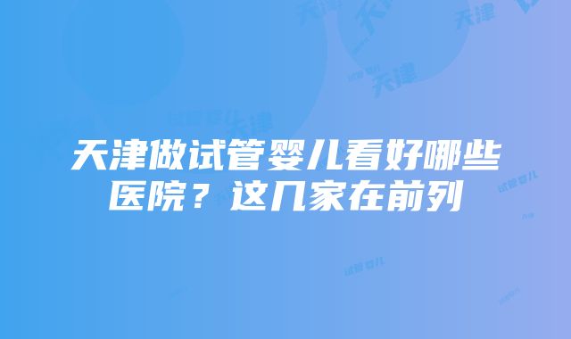 天津做试管婴儿看好哪些医院？这几家在前列